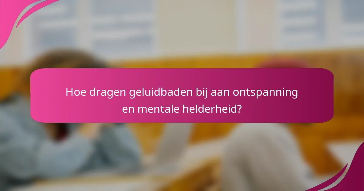 Hoe dragen geluidbaden bij aan ontspanning en mentale helderheid?