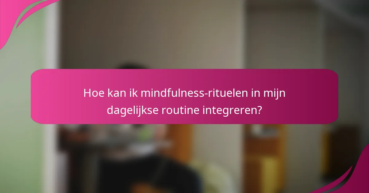 Hoe kan ik mindfulness-rituelen in mijn dagelijkse routine integreren?