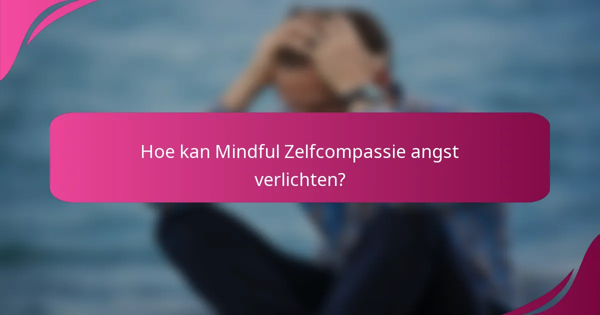Hoe kan Mindful Zelfcompassie angst verlichten?