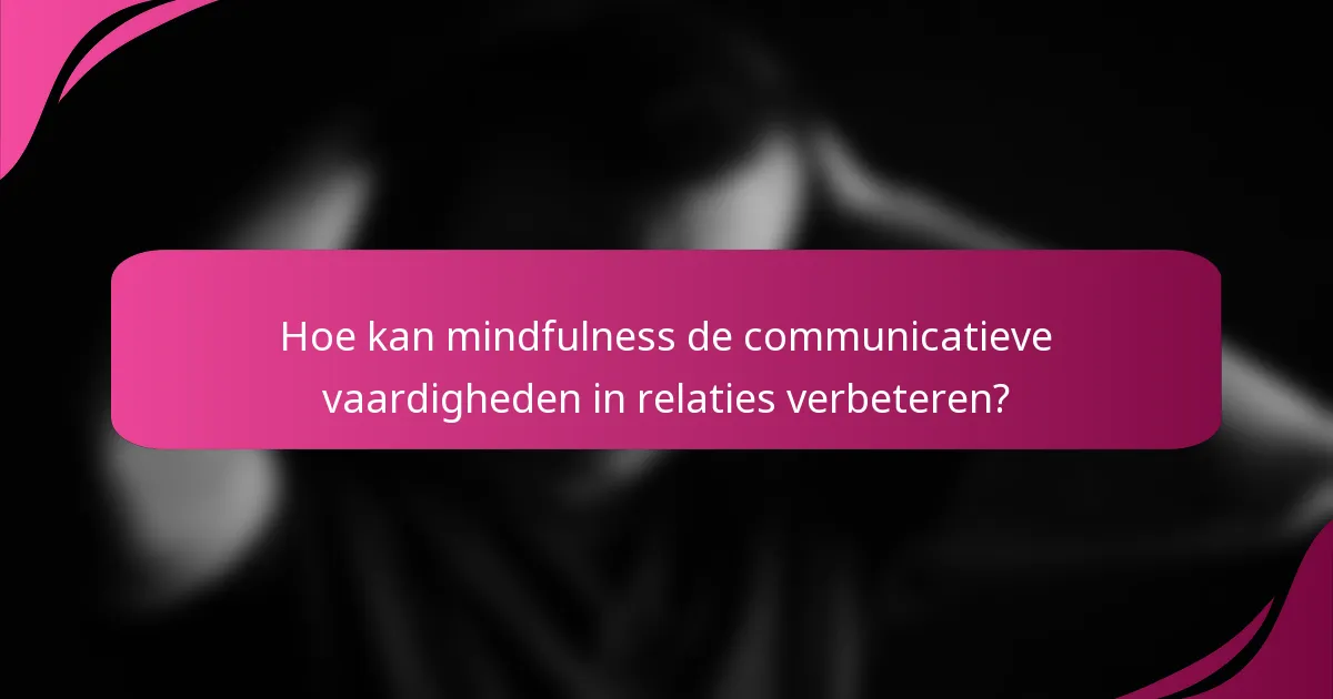 Hoe kan mindfulness de communicatieve vaardigheden in relaties verbeteren?