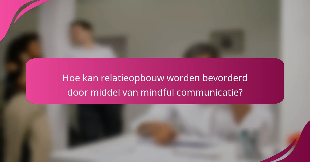 Hoe kan relatieopbouw worden bevorderd door middel van mindful communicatie?
