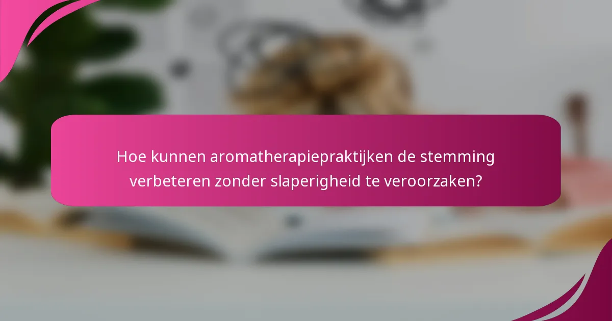 Hoe kunnen aromatherapiepraktijken de stemming verbeteren zonder slaperigheid te veroorzaken?