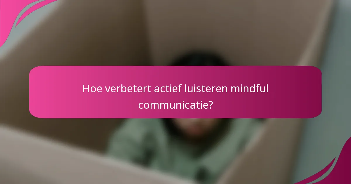 Hoe verbetert actief luisteren mindful communicatie?