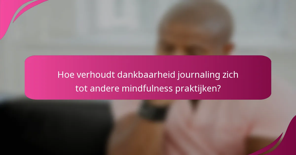 Hoe verhoudt dankbaarheid journaling zich tot andere mindfulness praktijken?