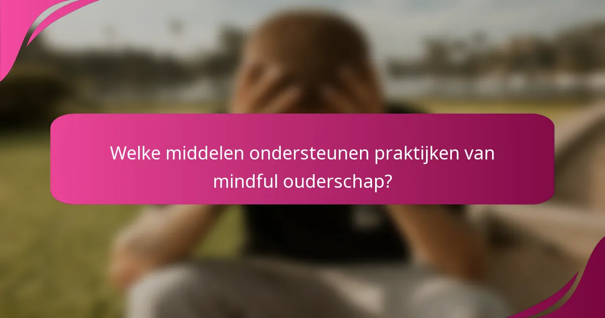 Welke middelen ondersteunen praktijken van mindful ouderschap?
