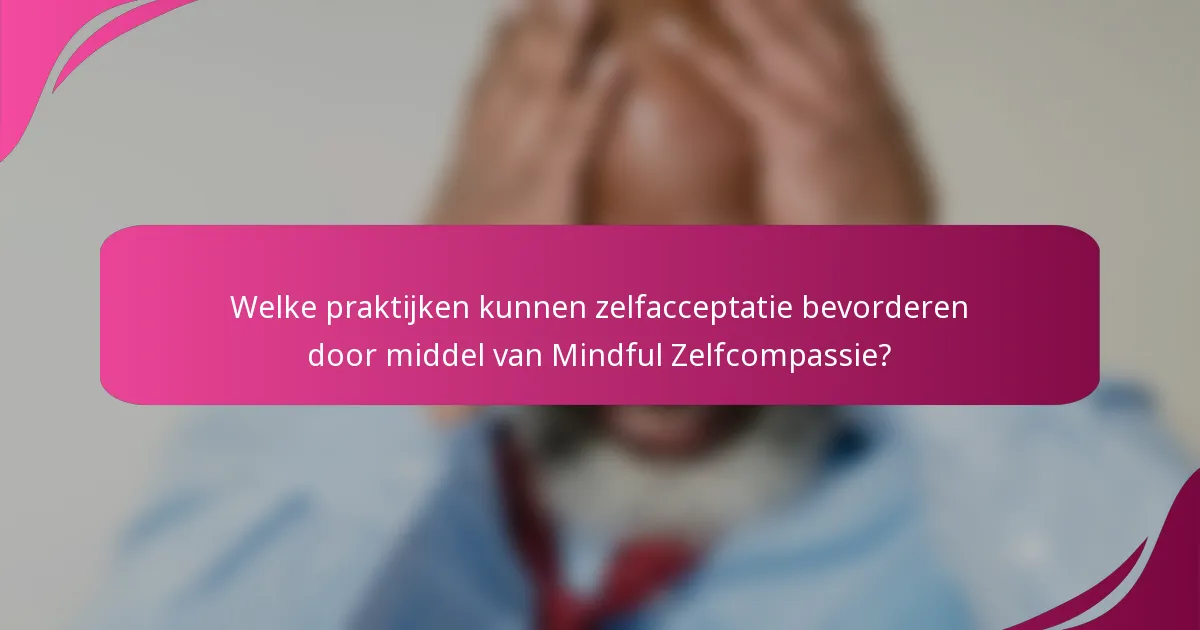 Welke praktijken kunnen zelfacceptatie bevorderen door middel van Mindful Zelfcompassie?